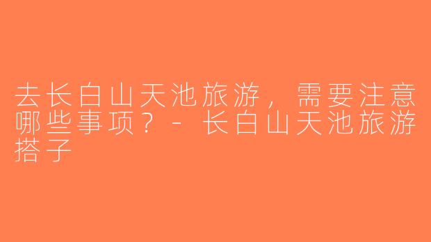 去长白山天池旅游，需要注意哪些事项？-长白山天池旅游搭子