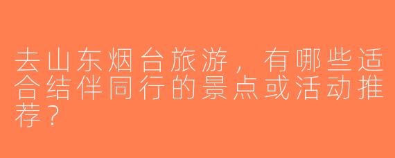去山东烟台旅游，有哪些适合结伴同行的景点或活动推荐？