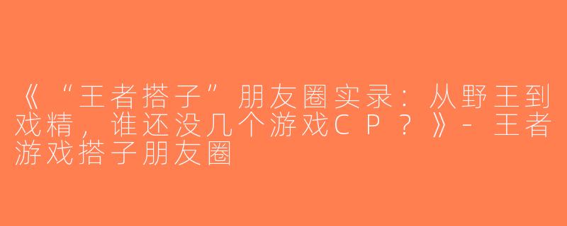 《“王者搭子”朋友圈实录：从野王到戏精，谁还没几个游戏CP？》-王者游戏搭子朋友圈