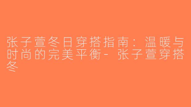 张子萱冬日穿搭指南：温暖与时尚的完美平衡-张子萱穿搭冬