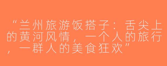 “兰州旅游饭搭子：舌尖上的黄河风情，一个人的旅行，一群人的美食狂欢”