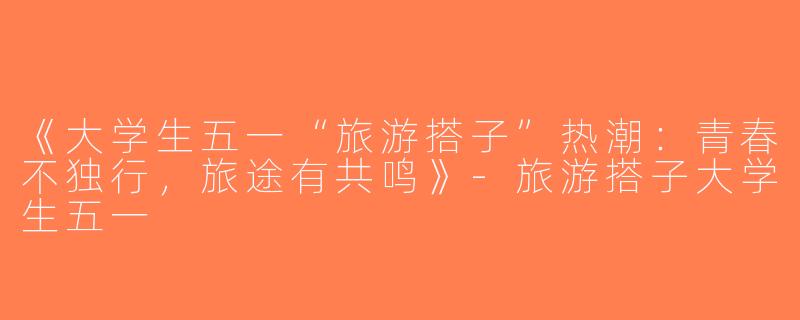 《大学生五一“旅游搭子”热潮：青春不独行，旅途有共鸣》-旅游搭子大学生五一