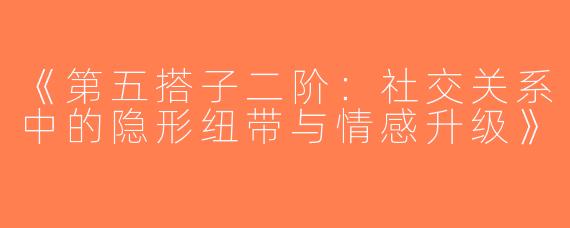《第五搭子二阶：社交关系中的隐形纽带与情感升级》