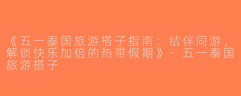 《五一泰国旅游搭子指南：结伴同游，解锁快乐加倍的热带假期》-五一泰国旅游搭子