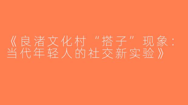 《良渚文化村“搭子”现象：当代年轻人的社交新实验》