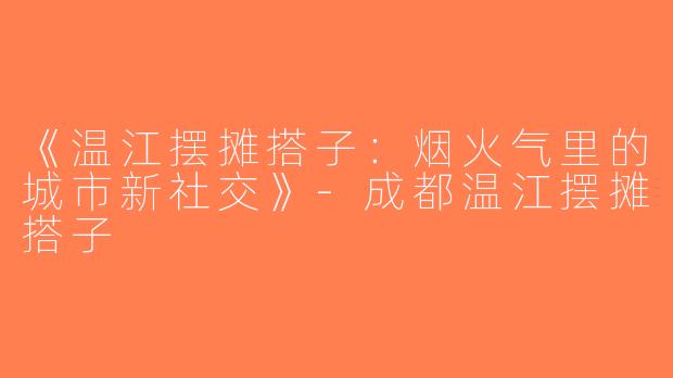 《温江摆摊搭子：烟火气里的城市新社交》-成都温江摆摊搭子
