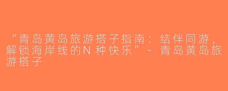 “青岛黄岛旅游搭子指南：结伴同游，解锁海岸线的N种快乐”-青岛黄岛旅游搭子