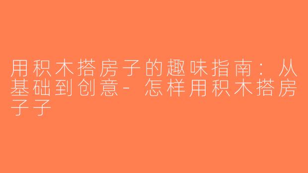 用积木搭房子的趣味指南：从基础到创意-怎样用积木搭房子子