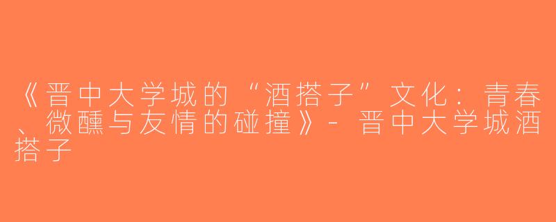 《晋中大学城的“酒搭子”文化：青春、微醺与友情的碰撞》-晋中大学城酒搭子