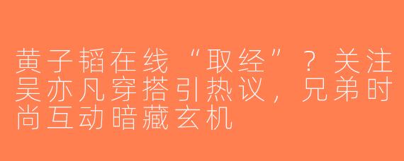黄子韬在线“取经”？关注吴亦凡穿搭引热议，兄弟时尚互动暗藏玄机