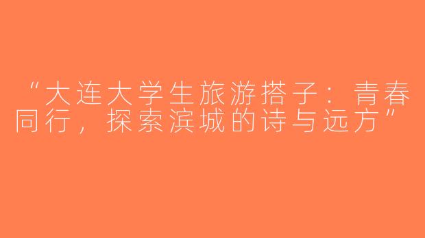 “大连大学生旅游搭子：青春同行，探索滨城的诗与远方”