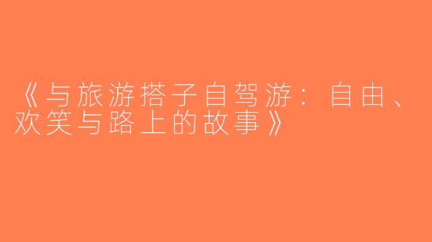《与旅游搭子自驾游：自由、欢笑与路上的故事》