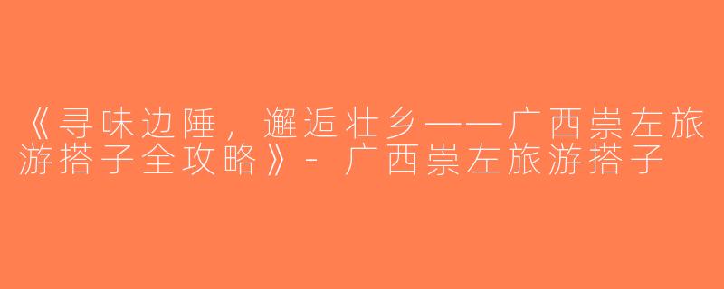 《寻味边陲，邂逅壮乡——广西崇左旅游搭子全攻略》-广西崇左旅游搭子