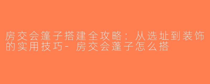 房交会篷子搭建全攻略：从选址到装饰的实用技巧-房交会蓬子怎么搭