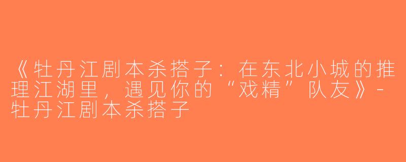 《牡丹江剧本杀搭子：在东北小城的推理江湖里，遇见你的“戏精”队友》-牡丹江剧本杀搭子