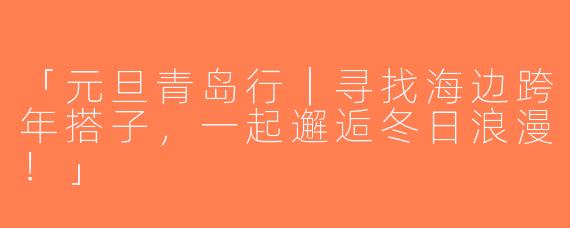 「元旦青岛行｜寻找海边跨年搭子，一起邂逅冬日浪漫！」