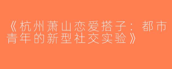 《杭州萧山恋爱搭子：都市青年的新型社交实验》
