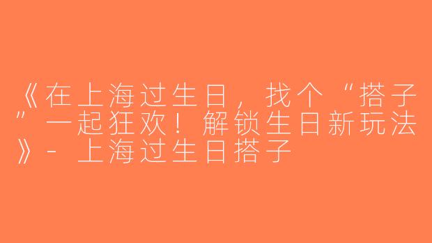 《在上海过生日，找个“搭子”一起狂欢！解锁生日新玩法》-上海过生日搭子