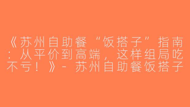 《苏州自助餐“饭搭子”指南：从平价到高端，这样组局吃不亏！》-苏州自助餐饭搭子