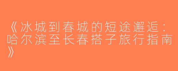 《冰城到春城的短途邂逅：哈尔滨至长春搭子旅行指南》