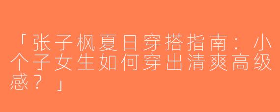 「张子枫夏日穿搭指南：小个子女生如何穿出清爽高级感？」