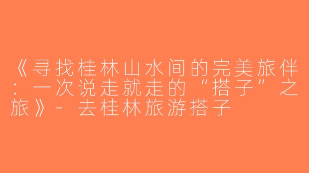 《寻找桂林山水间的完美旅伴：一次说走就走的“搭子”之旅》-去桂林旅游搭子