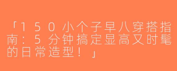 「150小个子早八穿搭指南：5分钟搞定显高又时髦的日常造型！」