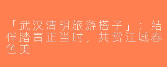 「武汉清明旅游搭子」：结伴踏青正当时，共赏江城春色美