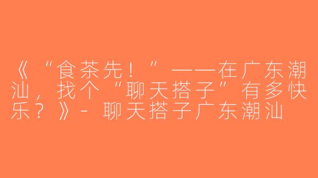 《“食茶先！”——在广东潮汕，找个“聊天搭子”有多快乐？》-聊天搭子广东潮汕