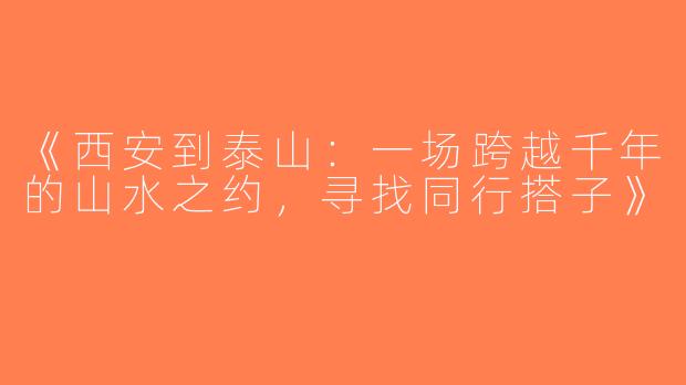 《西安到泰山：一场跨越千年的山水之约，寻找同行搭子》