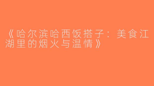 《哈尔滨哈西饭搭子：美食江湖里的烟火与温情》