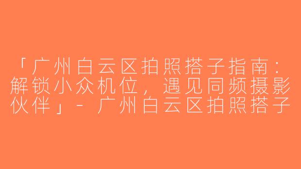 「广州白云区拍照搭子指南：解锁小众机位，遇见同频摄影伙伴」-广州白云区拍照搭子