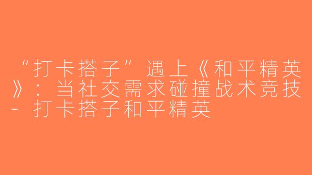 “打卡搭子”遇上《和平精英》：当社交需求碰撞战术竞技-打卡搭子和平精英