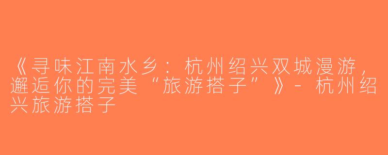 《寻味江南水乡：杭州绍兴双城漫游，邂逅你的完美“旅游搭子”》-杭州绍兴旅游搭子