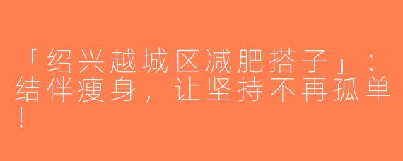「绍兴越城区减肥搭子」：结伴瘦身，让坚持不再孤单！