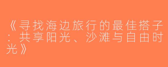 《寻找海边旅行的最佳搭子：共享阳光、沙滩与自由时光》