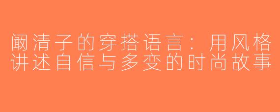 阚清子的穿搭语言：用风格讲述自信与多变的时尚故事