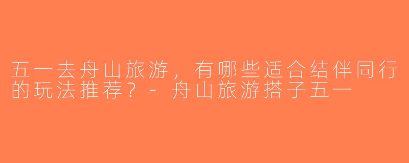 五一去舟山旅游，有哪些适合结伴同行的玩法推荐？-舟山旅游搭子五一