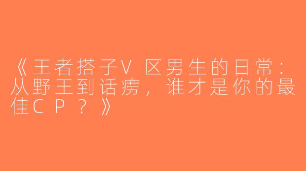 《王者搭子V区男生的日常：从野王到话痨，谁才是你的最佳CP？》