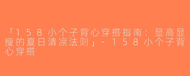 「158小个子背心穿搭指南：显高显瘦的夏日清凉法则」-158小个子背心穿搭