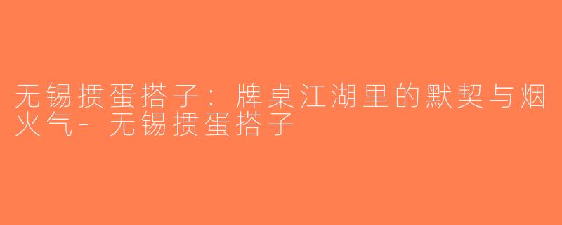 无锡掼蛋搭子：牌桌江湖里的默契与烟火气-无锡掼蛋搭子