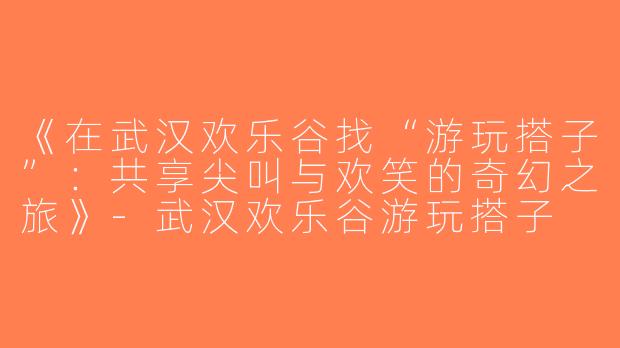 《在武汉欢乐谷找“游玩搭子”：共享尖叫与欢笑的奇幻之旅》-武汉欢乐谷游玩搭子