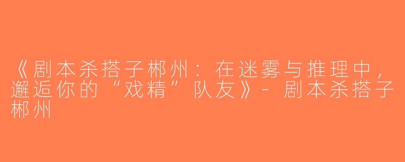 《剧本杀搭子郴州：在迷雾与推理中，邂逅你的“戏精”队友》-剧本杀搭子郴州