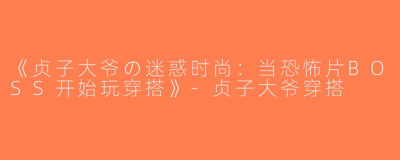 《贞子大爷の迷惑时尚：当恐怖片BOSS开始玩穿搭》-贞子大爷穿搭