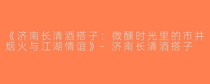 《济南长清酒搭子：微醺时光里的市井烟火与江湖情谊》-济南长清酒搭子
