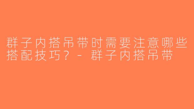 群子内搭吊带时需要注意哪些搭配技巧？-群子内搭吊带
