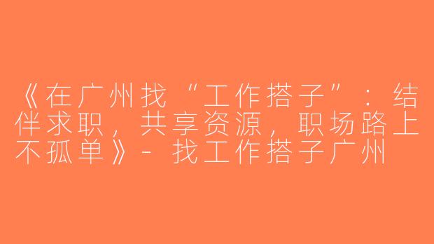 《在广州找“工作搭子”：结伴求职，共享资源，职场路上不孤单》-找工作搭子广州