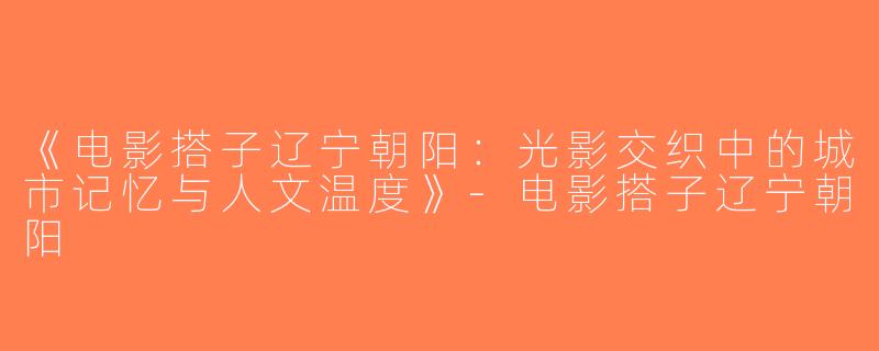《电影搭子辽宁朝阳：光影交织中的城市记忆与人文温度》-电影搭子辽宁朝阳