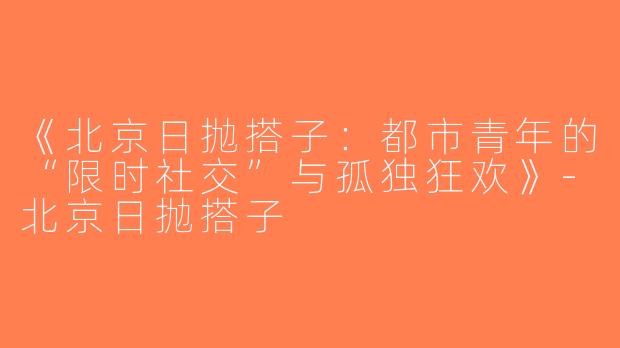 《北京日抛搭子：都市青年的“限时社交”与孤独狂欢》-北京日抛搭子