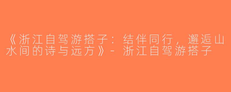 《浙江自驾游搭子：结伴同行，邂逅山水间的诗与远方》-浙江自驾游搭子